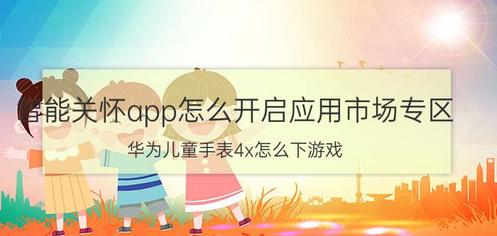 智能关怀app怎么开启应用市场专区 华为儿童手表4x怎么下游戏？